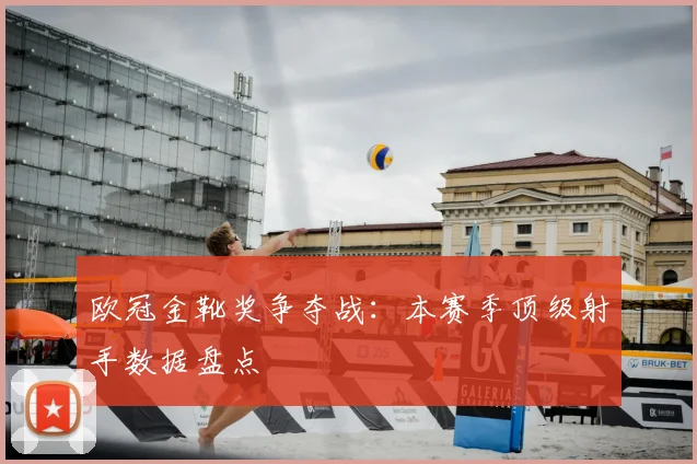 欧冠金靴奖争夺战：本赛季顶级射手数据盘点