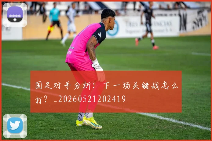 国足对手分析：下一场关键战怎么打？_20260521202419