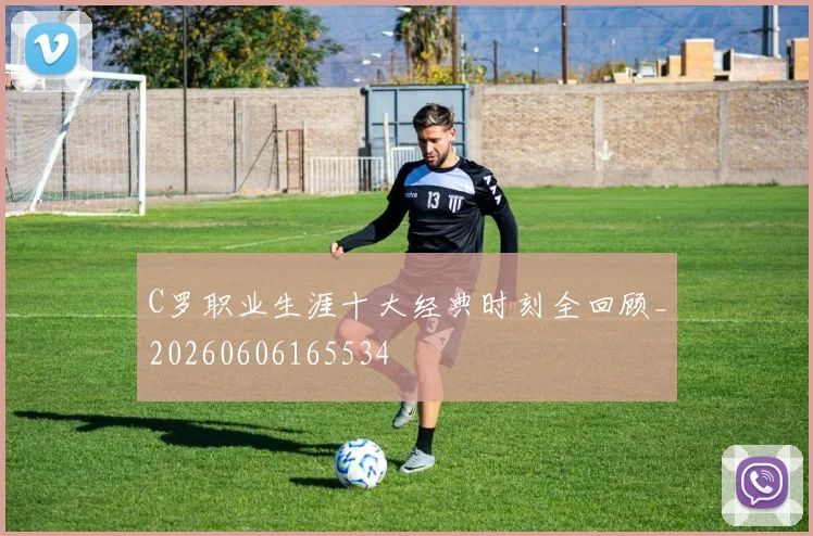 C罗职业生涯十大经典时刻全回顾_20260606165534