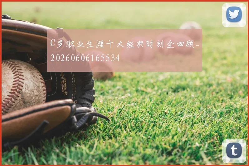 C罗职业生涯十大经典时刻全回顾_20260606165534